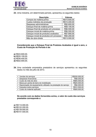 EXAME DE SUFICIÊNCIA
Bacharel em Ciências Contábeis
19
23. Uma indústria, em determinado período, apresentou os seguintes dados:
Descrição Valores
Compra de matéria-prima R$15.600,00
Custos indiretos de produção R$10.400,00
Despesas administrativas R$2.600,00
Estoque final de matéria-prima R$9.100,00
Estoque final de produtos em processo R$6.500,00
Estoque inicial de matéria-prima R$6.500,00
Estoque inicial de produtos acabados R$7.800,00
Estoque inicial de produtos em processo R$5.200,00
Mão de obra direta R$13.000,00
Considerando que o Estoque Final de Produtos Acabados é igual a zero, o
Custo de Produção do Período é de:
a) R$33.800,00.
b) R$35.100,00.
c) R$36.400,00.
d) R$42.900,00.
24. Uma sociedade empresária prestadora de serviços apresentou os seguintes
dados no mês de julho de 2013.
Vendas de serviços R$250.000,00
Despesas financeiras R$8.200,00
Custo de mão de obra R$65.000,00
Baixa por perda de bens do imobilizado R$25.000,00
Depreciação de equipamento utilizado na prestação do serviço R$4.000,00
Impostos sobre serviços R$12.500,00
Custo do material aplicado R$45.000,00
De acordo com os dados fornecidos acima, o valor do custo dos serviços
prestados corresponde a:
a) R$114.000,00.
b) R$122.200,00.
c) R$139.000,00.
d) R$151.500,00.
 