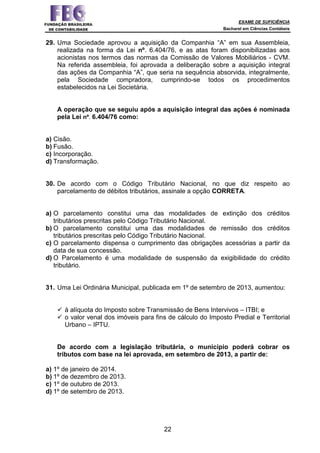 EXAME DE SUFICIÊNCIA
Bacharel em Ciências Contábeis
22
29. Uma Sociedade aprovou a aquisição da Companhia “A” em sua Assembleia,
realizada na forma da Lei nº. 6.404/76, e as atas foram disponibilizadas aos
acionistas nos termos das normas da Comissão de Valores Mobiliários - CVM.
Na referida assembleia, foi aprovada a deliberação sobre a aquisição integral
das ações da Companhia “A”, que seria na sequência absorvida, integralmente,
pela Sociedade compradora, cumprindo-se todos os procedimentos
estabelecidos na Lei Societária.
A operação que se seguiu após a aquisição integral das ações é nominada
pela Lei nº. 6.404/76 como:
a) Cisão.
b) Fusão.
c) Incorporação.
d) Transformação.
30. De acordo com o Código Tributário Nacional, no que diz respeito ao
parcelamento de débitos tributários, assinale a opção CORRETA.
a) O parcelamento constitui uma das modalidades de extinção dos créditos
tributários prescritas pelo Código Tributário Nacional.
b) O parcelamento constitui uma das modalidades de remissão dos créditos
tributários prescritas pelo Código Tributário Nacional.
c) O parcelamento dispensa o cumprimento das obrigações acessórias a partir da
data de sua concessão.
d) O Parcelamento é uma modalidade de suspensão da exigibilidade do crédito
tributário.
31. Uma Lei Ordinária Municipal, publicada em 1º de setembro de 2013, aumentou:
à alíquota do Imposto sobre Transmissão de Bens Intervivos – ITBI; e
o valor venal dos imóveis para fins de cálculo do Imposto Predial e Territorial
Urbano – IPTU.
De acordo com a legislação tributária, o município poderá cobrar os
tributos com base na lei aprovada, em setembro de 2013, a partir de:
a) 1º de janeiro de 2014.
b) 1º de dezembro de 2013.
c) 1º de outubro de 2013.
d) 1º de setembro de 2013.
 