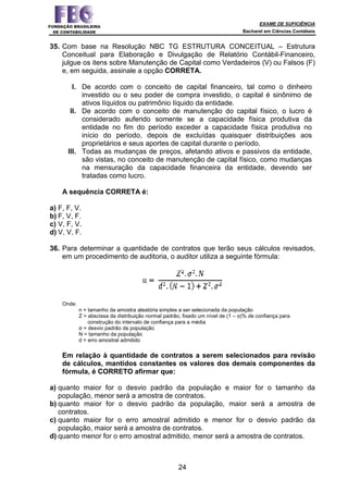 EXAME DE SUFICIÊNCIA
Bacharel em Ciências Contábeis
24
35. Com base na Resolução NBC TG ESTRUTURA CONCEITUAL – Estrutura
Conceitual para Elaboração e Divulgação de Relatório Contábil-Financeiro,
julgue os itens sobre Manutenção de Capital como Verdadeiros (V) ou Falsos (F)
e, em seguida, assinale a opção CORRETA.
I. De acordo com o conceito de capital financeiro, tal como o dinheiro
investido ou o seu poder de compra investido, o capital é sinônimo de
ativos líquidos ou patrimônio líquido da entidade.
II. De acordo com o conceito de manutenção do capital físico, o lucro é
considerado auferido somente se a capacidade física produtiva da
entidade no fim do período exceder a capacidade física produtiva no
início do período, depois de excluídas quaisquer distribuições aos
proprietários e seus aportes de capital durante o período.
III. Todas as mudanças de preços, afetando ativos e passivos da entidade,
são vistas, no conceito de manutenção de capital físico, como mudanças
na mensuração da capacidade financeira da entidade, devendo ser
tratadas como lucro.
A sequência CORRETA é:
a) F, F, V.
b) F, V, F.
c) V, F, V.
d) V, V, F.
36. Para determinar a quantidade de contratos que terão seus cálculos revisados,
em um procedimento de auditoria, o auditor utiliza a seguinte fórmula:
Onde:
n = tamanho da amostra aleatória simples a ser selecionada da população
Z = abscissa da distribuição normal padrão, fixado um nível de (1 – α)% de confiança para
construção do intervalo de confiança para a média
σ = desvio padrão da população
N = tamanho da população
d = erro amostral admitido
Em relação à quantidade de contratos a serem selecionados para revisão
de cálculos, mantidos constantes os valores dos demais componentes da
fórmula, é CORRETO afirmar que:
a) quanto maior for o desvio padrão da população e maior for o tamanho da
população, menor será a amostra de contratos.
b) quanto maior for o desvio padrão da população, maior será a amostra de
contratos.
c) quanto maior for o erro amostral admitido e menor for o desvio padrão da
população, maior será a amostra de contratos.
d) quanto menor for o erro amostral admitido, menor será a amostra de contratos.
 