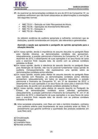 EXAME DE SUFICIÊNCIA
Bacharel em Ciências Contábeis
25
37. Ao examinar as demonstrações contábeis do ano de 2012 da Companhia “A”, os
auditores verificaram que não foram observadas as determinações e orientações
das seguintes normas:
NBC TG 01 – Redução ao Valor Recuperável de Ativos;
NBC TG 06 – Operações de Arrendamento Mercantil;
NBC TG 16 – Estoques; e
NBC TG 30 – Receitas.
Ao obterem evidência de auditoria apropriada e suficiente, concluíram que as
distorções, quando consideradas em conjunto, são relevantes e generalizadas.
Assinale a opção que apresenta o parágrafo de opinião apropriado para a
situação descrita.
a) Em nossa opinião, devido à importância do assunto discutido no parágrafo Base
para Opinião Adversa, as demonstrações contábeis não apresentam,
adequadamente, a posição patrimonial e financeira da Companhia “A”, em 31 de
dezembro de 2012, o desempenho de suas operações e os seus fluxos de caixa
para o exercício findo naquela data, de acordo com as práticas contábeis
adotadas no Brasil.
b) Em nossa opinião, devido à relevância do assunto descrito no parágrafo Base
para Abstenção de Opinião, não nos foi possível fundamentar nossa opinião de
auditoria. Consequentemente, não expressamos uma opinião sobre as
demonstrações contábeis acima referidas.
c) Em nossa opinião, exceto pelos efeitos do assunto descrito no parágrafo Base
para Opinião com Ressalva, as demonstrações contábeis acima referidas
apresentam, adequadamente, em todos os aspectos relevantes, a posição
patrimonial e financeira da Companhia “A”, em 31 de dezembro de 2012, o
desempenho de suas operações e os seus fluxos de caixa para o exercício findo
naquela data, de acordo com as práticas contábeis adotadas no Brasil.
d) Em nossa opinião, exceto pelos efeitos do assunto descrito no Parágrafo de
Ênfase, as demonstrações contábeis acima referidas apresentam,
adequadamente, a posição patrimonial e financeira da Companhia “A”, em 31 de
dezembro de 2012, o desempenho de suas operações e os seus fluxos de caixa
para o exercício findo naquela data, de acordo com as práticas contábeis
adotadas no Brasil.
38. Uma sociedade empresária, com filiais em todo o território brasileiro, contratou
uma auditoria externa para levantamento de seus produtos entre as filiais. O
procedimento que garante confirmar a quantidade dos produtos existentes em
suas filiais será:
a) Circularização.
b) Indagação.
c) Inventário físico.
d) Revisão analítica.
 