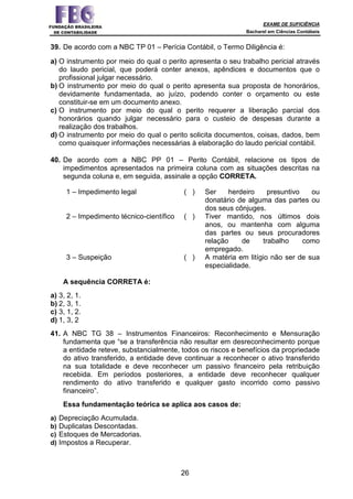 EXAME DE SUFICIÊNCIA
Bacharel em Ciências Contábeis
26
39. De acordo com a NBC TP 01 – Perícia Contábil, o Termo Diligência é:
a) O instrumento por meio do qual o perito apresenta o seu trabalho pericial através
do laudo pericial, que poderá conter anexos, apêndices e documentos que o
profissional julgar necessário.
b) O instrumento por meio do qual o perito apresenta sua proposta de honorários,
devidamente fundamentada, ao juízo, podendo conter o orçamento ou este
constituir-se em um documento anexo.
c) O instrumento por meio do qual o perito requerer a liberação parcial dos
honorários quando julgar necessário para o custeio de despesas durante a
realização dos trabalhos.
d) O instrumento por meio do qual o perito solicita documentos, coisas, dados, bem
como quaisquer informações necessárias à elaboração do laudo pericial contábil.
40. De acordo com a NBC PP 01 – Perito Contábil, relacione os tipos de
impedimentos apresentados na primeira coluna com as situações descritas na
segunda coluna e, em seguida, assinale a opção CORRETA.
1 – Impedimento legal ( ) Ser herdeiro presuntivo ou
donatário de alguma das partes ou
dos seus cônjuges.
2 – Impedimento técnico-científico ( ) Tiver mantido, nos últimos dois
anos, ou mantenha com alguma
das partes ou seus procuradores
relação de trabalho como
empregado.
3 – Suspeição ( ) A matéria em litígio não ser de sua
especialidade.
A sequência CORRETA é:
a) 3, 2, 1.
b) 2, 3, 1.
c) 3, 1, 2.
d) 1, 3, 2
41. A NBC TG 38 – Instrumentos Financeiros: Reconhecimento e Mensuração
fundamenta que “se a transferência não resultar em desreconhecimento porque
a entidade reteve, substancialmente, todos os riscos e benefícios da propriedade
do ativo transferido, a entidade deve continuar a reconhecer o ativo transferido
na sua totalidade e deve reconhecer um passivo financeiro pela retribuição
recebida. Em períodos posteriores, a entidade deve reconhecer qualquer
rendimento do ativo transferido e qualquer gasto incorrido como passivo
financeiro”.
Essa fundamentação teórica se aplica aos casos de:
a) Depreciação Acumulada.
b) Duplicatas Descontadas.
c) Estoques de Mercadorias.
d) Impostos a Recuperar.
 