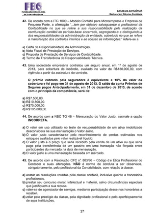 EXAME DE SUFICIÊNCIA
Bacharel em Ciências Contábeis
27
42. De acordo com a ITG 1000 – Modelo Contábil para Microempresa e Empresa de
Pequeno Porte, a afirmação “...tem por objetivo salvaguardar o profissional da
Contabilidade no que se refere a sua responsabilidade pela realização da
escrituração contábil do período-base encerrado, segregando-a e distinguindo-a
das responsabilidades da administração da entidade, sobretudo no que se refere
à manutenção dos controles internos e ao acesso às informações.” refere-se a
a) Carta de Responsabilidade da Administração.
b) Nota Fiscal de Prestação de Serviços.
c) Proposta de Prestação de Serviços de Contabilidade.
d) Termo de Transferência de Responsabilidade Técnica.
43. Uma sociedade empresária contratou um seguro anual, em 1º de agosto de
2013, para cobertura de incêndio, avaliado no valor de R$180.000,00, com
vigência a partir da assinatura do contrato.
O prêmio cobrado pela seguradora é equivalente a 10% do valor da
cobertura e foi pago em 31 de agosto de 2013. O saldo da conta Prêmios de
Seguros pagos Antecipadamente, em 31 de dezembro de 2013, de acordo
com o princípio da competência, será de:
a) R$7.500,00.
b) R$10.500,00.
c) R$75.000,00.
d) R$105.000,00.
44. De acordo com a NBC TG 46 – Mensuração do Valor Justo, assinale a opção
INCORRETA.
a) O valor em uso utilizado no teste de recuperabilidade de um ativo imobilizado
desconsidera na sua mensuração o Valor Justo.
b) O valor justo caracteriza-se pelo reconhecimento de perdas estimadas nos
estoques avaliados pelo valor realizável líquido.
c) O valor justo é o preço que seria recebido pela venda de um ativo ou que seria
pago pela transferência de um passivo em uma transação não forçada entre
participantes do mercado na data de mensuração.
d) O valor justo é uma mensuração baseada em mercado.
45. De acordo com a Resolução CFC n°. 803/96 – Código d e Ética Profissional do
Contador e suas alterações, NÃO é norma de conduta a ser observada,
obrigatoriamente, pelo profissional da Contabilidade, com relação à classe:
a) acatar as resoluções votadas pela classe contábil, inclusive quanto a honorários
profissionais.
b) prestar seu concurso moral, intelectual e material, salvo circunstâncias especiais
que justifiquem a sua recusa.
c) valer-se de agenciador de serviços, mediante participação desse nos honorários a
receber.
d) zelar pelo prestígio da classe, pela dignidade profissional e pelo aperfeiçoamento
de suas instituições.
 