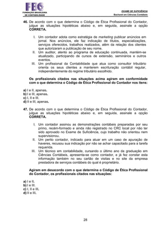 EXAME DE SUFICIÊNCIA
Bacharel em Ciências Contábeis
28
46. De acordo com o que determina o Código de Ética Profissional do Contador,
julgue as situações hipotéticas abaixo e, em seguida, assinale a opção
CORRETA.
I. Um contador adota como estratégia de marketing publicar anúncios em
jornal. Nos anúncios, ele faz indicação de títulos, especializações,
serviços oferecidos, trabalhos realizados, além da relação dos clientes
que autorizaram a publicação de seu nome.
II. Um auditor, atento ao programa de educação continuada, mantém-se
atualizado, participando de cursos de extensão, seminários e outros
eventos.
III. Um profissional da Contabilidade que atua como consultor tributário
orienta os seus clientes a manterem escrituração contábil regular,
independentemente do regime tributário escolhido.
Os profissionais citados nas situações acima agiram em conformidade
com o que determina o Código de Ética Profissional do Contador nos itens:
a) I e II, apenas.
b) I e III, apenas.
c) I, II e III.
d) II e III, apenas.
47. De acordo com o que determina o Código de Ética Profissional do Contador,
julgue as situações hipotéticas abaixo e, em seguida, assinale a opção
CORRETA.
I. Um contador assinou as demonstrações contábeis preparadas por seu
primo, recém-formado e ainda não registrado no CRC local por não ter
sido aprovado no Exame de Suficiência, cujo trabalho não orientou nem
supervisionou.
II. Um perito contador, indicado para atuar em um caso de apuração de
haveres, recusou sua indicação por não se achar capacitado para a tarefa
requerida.
III. Um técnico em contabilidade, cursando o último ano da graduação em
Ciências Contábeis, apresenta-se como contador, e já fez constar esta
informação também no seu cartão de visitas e no site da empresa
prestadora de serviços contábeis do qual é proprietário.
Agiram em desacordo com o que determina o Código de Ética Profissional
do Contador, os profissionais citados nas situações:
a) I e II.
b) I e III.
c) I, II e III.
d) II e III.
 