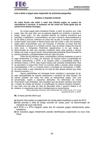 EXAME DE SUFICIÊNCIA
Bacharel em Ciências Contábeis
29
1
2
3
4
5
6
7
8
9
10
11
12
13
14
15
16
17
18
19
20
21
22
23
24
25
26
27
28
Leia o texto a seguir para responder às próximas perguntas.
Acabou o imposto invisível
As notas fiscais vão exibir o valor dos tributos pagos na compra de
mercadorias e serviços. A mudança vai dar susto em muita gente que se
achava livre desses encargos.
As contas pagas pelos brasileiros ficarão, a partir do próximo ano, mais
justas. Isso não quer dizer que as pessoas pagarão por produtos e serviços o
antigo “preço justo”, um dos conceitos básicos do sistema econômico que
precedeu o capitalismo, o mercantilismo, em que o monarca, desconsiderando a
lei de oferta e procura, arbitrava um preço fixo ao pão, à cerveja e à carne. As
contas ficarão mais justas no Brasil porque elas vão conter o valor dos impostos
pagos pelos consumidores, que, por enquanto, é embutido no preço final das
mercadorias e serviços. É o imposto invisível. Isso vai acabar. Depois de mais de
vinte anos, o Congresso finalmente regulamentou a lei que obriga à
discriminação do valor dos impostos incidentes sobre cada produto e serviço
listado nas notas e cupons fiscais. Sancionada pela presidente Dilma Rousseff na
semana passada, a obrigatoriedade entra em vigor em junho.
Parte dos 63 impostos, taxas, contribuições e tributos existentes no país é
paga diretamente. É o caso, por exemplo, do imposto sobre a propriedade de
veículos automotores, o IPVA, e do imposto sobre a propriedade predial e
territorial urbana, o IPTU. Mas muitos tributos são cobrados indiretamente. Eles
se escondem no preço final. Entre os invisíveis estão o imposto sobre produtos
industrializados, o IPI, e o imposto sobre a circulação de mercadorias, o ICMS.
As notas trarão o valor estimado de um total de sete desses tributos que antes
ficavam invisíveis. [...]
Alguns especialistas em tributação foram contrários à aprovação da lei,
pela impossibilidade de calcular exatamente o montante de cada imposto. Os
valores exibidos nas notas não serão os efetivamente pagos, mas uma
aproximação, sujeita a pequenas distorções. Os defensores da norma
reconhecem suas limitações, mas acreditam que ela deverá contribuir para inibir
o ímpeto de criação de tributos. A simplificação do sistema tributário brasileiro,
que mais uma vez está em fase de discussão entre o governo federal e os
estados, é a esperança mais real e imediata para os consumidores.
Bianca Alvarenga. Economia. VEJA. Editora Abril. Ed. 2.300, ano 45, nº 51. 19 de
dezembro de 2012. p. 80-83.
48. O texto permite inferir que:
a) Haverá mais justiça no pagamento de contas pelos brasileiros a partir de 2013.
b) Está prevista a volta do antigo conceito do “preço justo” na discriminação de
impostos da nova nota fiscal.
c) O IPVA e o IPTU integram parte dos 63 impostos pagos indiretamente pelos
brasileiros.
d) Os impostos pagos diretamente estarão identificados exatamente na nova nota
fiscal.
 