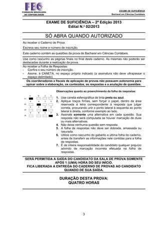 EXAME DE SUFICIÊNCIA
Bacharel em Ciências Contábeis
3
EXAME DE SUFICIÊNCIA – 2ª Edição 2013
Edital N.o
02/2013
SÓ ABRA QUANDO AUTORIZADO
Ao receber o Caderno de Prova:
Escreva seu nome e número de inscrição.
Este caderno contém as questões da prova de Bacharel em Ciências Contábeis.
Use como rascunho as páginas finais no final deste caderno. As mesmas não poderão ser
destacadas durante a realização da prova.
Ao receber a Folha de Respostas:
- Confira o seu número de inscrição.
- Assine, à CANETA, no espaço próprio indicado (a assinatura não deve ultrapassar o
espaço delimitado).
Os coordenadores e fiscais de aplicação de provas não possuem autonomia para
opinar sobre a elaboração, os conteúdos, as respostas e a anulação de questões.
.01.
A B C D
Observações quanto ao preenchimento da folha de respostas:
1. Use caneta esferográfica de tinta preta ou azul.
2. Aplique traços firmes, sem forçar o papel, dentro da área
reservada à letra correspondente à resposta que julgar
correta, procurando unir o ponto lateral à esquerda ao ponto
lateral à direita, conforme exemplo ao lado.
3. Assinale somente uma alternativa em cada questão. Sua
resposta não será computada se houver marcação de duas
ou mais alternativas.
4. Não deixe nenhuma questão sem resposta.
5. A folha de respostas não deve ser dobrada, amassada ou
rasurada.
6. Utilize como rascunho do gabarito a última folha do caderno,
antes de transferir as informações nele contidas para a folha
de respostas.
7. É de inteira responsabilidade do candidato qualquer prejuízo
advindo de marcação incorreta efetuada na folha de
respostas.
.02.
A B C D
.03.
A B C D
.04.
A B C D
SERÁ PERMITIDA A SAÍDA DO CANDIDATO DA SALA DE PROVA SOMENTE
APÓS 1 (UMA) HORA DO SEU INÍCIO.
FICA LIBERADA A ENTREGA DO CADERNO DE PROVAS AO CANDIDATO
QUANDO DE SUA SAÍDA.
DURAÇÃO DESTA PROVA:
QUATRO HORAS
 