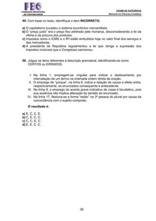 EXAME DE SUFICIÊNCIA
Bacharel em Ciências Contábeis
30
49. Com base no texto, identifique o item INCORRETO.
a) O capitalismo sucedeu o sistema econômico mercantilista.
b) O “preço justo” era o preço fixo arbitrado pelo monarca, desconsiderando a lei da
oferta e da procura dos produtos.
c) Impostos como o ICMS e o IPI estão embutidos hoje no valor final dos serviços e
das mercadorias.
d) A presidenta da República regulamentou a lei que obriga a supressão dos
impostos invisíveis que o Congresso sancionou.
50. Julgue os itens referentes à descrição gramatical, identificando-os como
CERTOS ou ERRADOS.
I. Na linha 1, empregam-se vírgulas para indicar o deslocamento por
intercalação de um termo na chamada ordem direta da oração.
II. O emprego de “porque”, na linha 6, indica a relação de causa e efeito entre,
respectivamente, os enunciados consequente e antecedente.
III. Na linha 9, o emprego do acento grave indicativo de crase é facultativo, pois
sua ausência não implica alteração do sentido do enunciado.
IV. Na linha 17, flexiona-se a forma “estão” na 3ª pessoa do plural por causa da
concordância com o sujeito composto.
O resultado é:
a) E, C, C, E.
b) C, E, C, C.
c) C, C, E, C.
d) E, E, C, C.
 
