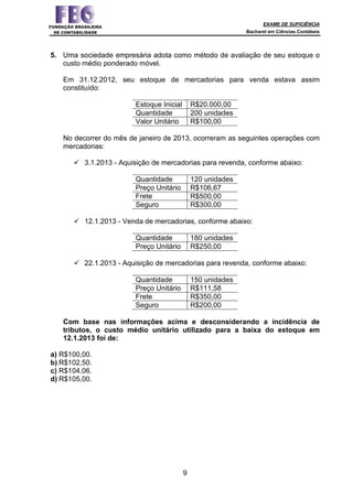 EXAME DE SUFICIÊNCIA
Bacharel em Ciências Contábeis
9
5. Uma sociedade empresária adota como método de avaliação de seu estoque o
custo médio ponderado móvel.
Em 31.12.2012, seu estoque de mercadorias para venda estava assim
constituído:
Estoque Inicial R$20.000,00
Quantidade 200 unidades
Valor Unitário R$100,00
No decorrer do mês de janeiro de 2013, ocorreram as seguintes operações com
mercadorias:
3.1.2013 - Aquisição de mercadorias para revenda, conforme abaixo:
Quantidade 120 unidades
Preço Unitário R$106,67
Frete R$500,00
Seguro R$300,00
12.1.2013 - Venda de mercadorias, conforme abaixo:
Quantidade 180 unidades
Preço Unitário R$250,00
22.1.2013 - Aquisição de mercadorias para revenda, conforme abaixo:
Quantidade 150 unidades
Preço Unitário R$111,58
Frete R$350,00
Seguro R$200,00
Com base nas informações acima e desconsiderando a incidência de
tributos, o custo médio unitário utilizado para a baixa do estoque em
12.1.2013 foi de:
a) R$100,00.
b) R$102,50.
c) R$104,06.
d) R$105,00.
 