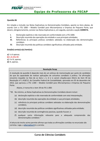 Equipe de Professores da FECAP
Curso de Ciências Contábeis
Questão 06
Em relação a inclusão nas Notas Explicativas às Demonstrações Contábeis, aponte os itens abaixo, de
acordo com a ITG 1000 – Modelo Contábil para Microempresa e Empresa de Pequeno Porte, que
devem, obrigatoriamente, constar nas Notas Explicativas e, em seguida, assinale a opção CORRETA.
I. Declaração explícita e não reservada em conformidade com a ITG 1000.
II. Descrição resumida das operações da entidade e suas principais atividades.
III. Referências às principais práticas contábeis adotadas na elaboração das demonstrações
contábeis.
IV. Descrição resumida das políticas contábeis significativas utilizadas pela entidade.
Esta(ão) certo(s) o(s) item(ns):
a) I e II apenas.
b) I, II, III e IV.
c) II e III, apenas.
d) III, apenas.
Resolução Fecap
A resolução da questão 6 depende mais de um esforço de memorização por parte do candidato
do que da capacidade de realizar aplicações de conceitos contábeis à prática. Tal afirmação
encontra respaldo no fato de os itens i, ii, iii e iv serem citações ipsis litteris do item 39 da
Resolução nº 1.418/12, do Conselho Federal de Contabilidade, aprovada em 05 de dezembro de
2012, que aprovou a ITG 1.000 – Modelo Contábil para Microempresa e Empresa de Pequeno
Porte.
Abaixo, é transcrito o item 39 da ITG 1.000:
“39. No mínimo, as Notas Explicativas às Demonstrações Contábeis devem incluir:
(a) declaração explícita e não reservada de conformidade com esta Interpretação;
(b) descrição resumida das operações da entidade e suas principais atividades;
(c) referência às principais práticas contábeis adotadas na elaboração das demonstrações
contábeis;
(d) descrição resumida das políticas contábeis significativas utilizadas pela entidade;
(e) descrição resumida de contingências passivas, quando houver; e
(f) qualquer outra informação relevante para a adequada compreensão das
demonstrações contábeis.”
A leitura do trecho acima permite afirmar que todas as afirmações contidas no enunciado são
corretas. Logo, a alternativa B é a correta.
 