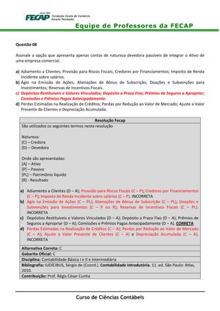 Equipe de Professores da FECAP
Curso de Ciências Contábeis
Questão 08
Assinale a opção que apresenta apenas contas de natureza devedora passíveis de integrar o Ativo de
uma empresa comercial.
a) Adiamento a Clientes; Provisão para Riscos Fiscais; Credores por Financiamentos; Imposto de Renda
Incidente sobre salários.
b) Ágio na Emissão de Ações; Alienações de Bônus de Subscrição; Doações e Subvenções para
Investimentos; Reservas de Incentivos Fiscais.
c) Depósitos Restituíveis e Valores Vinculados; Depósito a Prazo Fixo; Prêmios de Seguros a Apropriar;
Comissões e Prêmios Pagos Antecipadamente.
d) Perdas Estimadas na Realização de Créditos; Perdas por Redução ao Valor de Mercado; Ajuste a Valor
Presente de Clientes e Depreciação Acumulada.
Resolução Fecap
São utilizados os seguintes termos nesta resolução
Natureza:
(C) – Credora
(D) – Devedora
Onde são apresentadas:
[A] – Ativo
[P] – Passivo
[PL] – Patrimônio líquido
[R] - Resultado
a) Adiamento a Clientes (D – A); Provisão para Riscos Fiscais (C – P); Credores por Financiamentos
(C – P); Imposto de Renda Incidente sobre salários (C – P). INCORRETA
b) Ágio na Emissão de Ações (C – PL); Alienações de Bônus de Subscrição (C – PL); Doações e
Subvenções para Investimentos (C – P ou R); Reservas de Incentivos Fiscais (C – PL).
INCORRETA
c) Depósitos Restituíveis e Valores Vinculados (D – A); Depósito a Prazo Fixo (D – A); Prêmios de
Seguros a Apropriar (D – A); Comissões e Prêmios Pagos Antecipadamente (D – A). CORRETA
d) Perdas Estimadas na Realização de Créditos (C – A); Perdas por Redução ao Valor de Mercado
(C – A); Ajuste a Valor Presente de Clientes (C – A) e Depreciação Acumulada (C – A).
INCORRETA
Alternativa Correta: C
Gabarito Oficial: C
Disciplina: Contabilidade Básica I e II e Intermediária
Bibliografia: IUDÍCIBUS, Sérgio de (Coord.). Contabilidade introdutória. 11. ed. São Paulo: Atlas,
2010.
Contribuição: Prof. Régis César Cunha
 