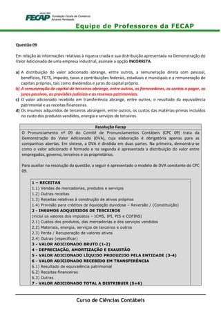 Equipe de Professores da FECAP
Curso de Ciências Contábeis
Questão 09
Em relação às informações relativas à riqueza criada e sua distribuição apresentada na Demonstração do
Valor Adicionado de uma empresa industrial, assinale a opção INCORRETA.
a) A distribuição do valor adicionado abrange, entre outros, a remuneração direta com pessoal,
benefícios, FGTS, imposto, taxas e contribuições federais, estaduais e municipais e a remuneração de
capitais próprios, tais como dividendos e juros do capital próprio.
b) A remuneração de capital de terceiros abrange, entre outros, os fornecedores, as contas a pagar, os
juros passivos, as provisões judiciais e as reservas patrimoniais.
c) O valor adicionado recebido em transferência abrange, entre outros, o resultado da equivalência
patrimonial e as receitas financeiras.
d) Os insumos adquiridos de terceiros abrangem, entre outros, os custos das matérias-primas incluídos
no custo dos produtos vendidos, energia e serviços de terceiros.
Resolução Fecap
O Pronunciamento nº 09 do Comitê de Pronunciamentos Contábeis (CPC 09) trata da
Demonstração do Valor Adicionado (DVA), cuja elaboração é obrigatória apenas para as
companhias abertas. Em síntese, a DVA é dividida em duas partes. Na primeira, demonstra-se
como o valor adicionado é formado e na segunda é apresentada a distribuição do valor entre
empregados, governo, terceiros e os proprietários.
Para auxiliar na resolução da questão, a seguir é apresentado o modelo de DVA constante do CPC
09.
1 – RECEITAS
1.1) Vendas de mercadorias, produtos e serviços
1.2) Outras receitas
1.3) Receitas relativas à construção de ativos próprios
1.4) Provisão para créditos de liquidação duvidosa – Reversão / (Constituição)
2 - INSUMOS ADQUIRIDOS DE TERCEIROS
(inclui os valores dos impostos – ICMS, IPI, PIS e COFINS)
2.1) Custos dos produtos, das mercadorias e dos serviços vendidos
2.2) Materiais, energia, serviços de terceiros e outros
2.3) Perda / Recuperação de valores ativos
2.4) Outras (especificar)
3 - VALOR ADICIONADO BRUTO (1-2)
4 - DEPRECIAÇÃO, AMORTIZAÇÃO E EXAUSTÃO
5 - VALOR ADICIONADO LÍQUIDO PRODUZIDO PELA ENTIDADE (3-4)
6 - VALOR ADICIONADO RECEBIDO EM TRANSFERÊNCIA
6.1) Resultado de equivalência patrimonial
6.2) Receitas financeiras
6.3) Outras
7 - VALOR ADICIONADO TOTAL A DISTRIBUIR (5+6)
 