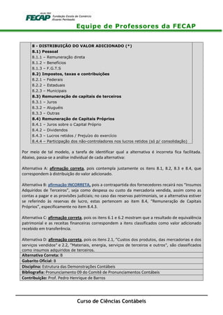 Equipe de Professores da FECAP
Curso de Ciências Contábeis
8 - DISTRIBUIÇÃO DO VALOR ADICIONADO (*)
8.1) Pessoal
8.1.1 – Remuneração direta
8.1.2 – Benefícios
8.1.3 – F.G.T.S
8.2) Impostos, taxas e contribuições
8.2.1 – Federais
8.2.2 – Estaduais
8.2.3 – Municipais
8.3) Remuneração de capitais de terceiros
8.3.1 – Juros
8.3.2 – Aluguéis
8.3.3 – Outras
8.4) Remuneração de Capitais Próprios
8.4.1 – Juros sobre o Capital Próprio
8.4.2 – Dividendos
8.4.3 – Lucros retidos / Prejuízo do exercício
8.4.4 – Participação dos não-controladores nos lucros retidos (só p/ consolidação)
Por meio de tal modelo, a tarefa de identificar qual a alternativa é incorreta fica facilitada.
Abaixo, passa-se a análise individual de cada alternativa:
Alternativa A: afirmação correta, pois contempla justamente os itens 8.1, 8.2, 8.3 e 8.4, que
correspondem à distribuição do valor adicionado.
Alternativa B: afirmação INCORRETA, pois a contrapartida dos fornecedores recairá nos “Insumos
Adquiridos de Terceiros”, seja como despesa ou custo da mercadoria vendida, assim como as
contas a pagar e as provisões judiciais; no caso das reservas patrimoniais, se a alternativa estiver
se referindo às reservas de lucro, estas pertencem ao item 8.4, “Remuneração de Capitais
Próprios”, especificamente no item 8.4.3.
Alternativa C: afirmação correta, pois os itens 6.1 e 6.2 mostram que a resultado de equivalência
patrimonial e as receitas financeiras correspondem a itens classificados como valor adicionado
recebido em transferência.
Alternativa D: afirmação correta, pois os itens 2.1, “Custos dos produtos, das mercadorias e dos
serviços vendidos” e 2.2, “Materiais, energia, serviços de terceiros e outros”, são classificados
como insumos adquiridos de terceiros.
Alternativa Correta: B
Gabarito Oficial: B
Disciplina: Estrutura das Demonstrações Contábeis
Bibliografia: Pronunciamento 09 do Comitê de Pronunciamentos Contábeis
Contribuição: Prof. Pedro Henrique de Barros
 