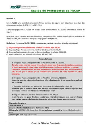 Equipe de Professores da FECAP
Curso de Ciências Contábeis
Questão 10
Em 31.7.2013, uma sociedade empresária firmou contrato de seguros com cláusula de cobertura dos
ativos para o período de 1º.8.2013 a 31.7.2014.
A empresa pagou em 31.7.2013, em parcela única, o montante de R$1.200,00 referente ao prêmio de
seguro.
De acordo com o contrato, em caso de sinistro, a empresa poderá receber indenização no montante de
até R$100.000,00, e o valor da franquia a ser paga será de R$840,00.
No Balanço Patrimonial de 31.7.2013, a empresa apresentará a seguinte situação patrimonial:
a) Despesas Pagas Antecipadamente, no Ativo Circulante, R$1.200,00.
b) Despesas Pagas Antecipadamente, no Ativo Não Circulante, R$360,00.
c) Despesas Realizadas com Seguros, na Demonstração de Resultado, R$840,00.
d) Seguros a Receber, no Ativo Não Circulante, R$100.000,00.
Resolução Fecap
a) Despesas Pagas Antecipadamente, no Ativo Circulante, R$1.200,00.
Correta, pois o valor do premio é reconhecido como uma despesa antecipada uma vez que
já houve a entrega de caixa, mas o benefício acontecerá no futuro (próximos 12 meses).
Quanto ao reconhecimento do total do prêmio no ativo circulante, está de acordo com o
CPC 26 em que os ativos que se realizarão nos próximos 12 serão alocados no ativo
circulante.
b) Despesas Pagas Antecipadamente, no Ativo Não Circulante, R$360,00.
Incorreta, pois não há reconhecimento no ativo não circulante, já que o premio se realizará
em 12 meses.
c) Despesas Realizadas com Seguros, na Demonstração de Resultado, R$840,00.
Incorreta, pois a franquia seria uma despesa se houvesse algum sinistro algo que não
aconteceu, com isso não há reconhecimento deste valor.
d) Seguros a Receber, no Ativo Não Circulante, R$100.000,00.
Incorreta, uma vez que o direito de receber este valor só será devido caso haja um sinistro
com o ativo, ou seja, não havendo sinistro não há nenhum tipo de reconhecimento.
Alternativa Correta: A
Gabarito Oficial: A
Disciplina: Contabilidade Básica I e II e Intermediária
Bibliografia: IUDÍCIBUS, Sérgio de (Coord.). Contabilidade introdutória. 11. ed. São Paulo: Atlas,
2010.
Contribuição: Prof. Régis César Cunha
 