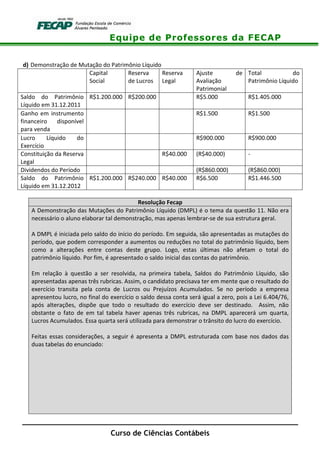 Equipe de Professores da FECAP
Curso de Ciências Contábeis
d) Demonstração de Mutação do Patrimônio Líquido
Capital
Social
Reserva
de Lucros
Reserva
Legal
Ajuste de
Avaliação
Patrimonial
Total do
Patrimônio Líquido
Saldo do Patrimônio
Líquido em 31.12.2011
R$1.200.000 R$200.000 R$5.000 R$1.405.000
Ganho em instrumento
financeiro disponível
para venda
R$1.500 R$1.500
Lucro Líquido do
Exercício
R$900.000 R$900.000
Constituição da Reserva
Legal
R$40.000 (R$40.000) -
Dividendos do Período (R$860.000) (R$860.000)
Saldo do Patrimônio
Líquido em 31.12.2012
R$1.200.000 R$240.000 R$40.000 R$6.500 R$1.446.500
Resolução Fecap
A Demonstração das Mutações do Patrimônio Líquido (DMPL) é o tema da questão 11. Não era
necessário o aluno elaborar tal demonstração, mas apenas lembrar-se de sua estrutura geral.
A DMPL é iniciada pelo saldo do início do período. Em seguida, são apresentadas as mutações do
período, que podem corresponder a aumentos ou reduções no total do patrimônio líquido, bem
como a alterações entre contas deste grupo. Logo, estas últimas não afetam o total do
patrimônio líquido. Por fim, é apresentado o saldo inicial das contas do patrimônio.
Em relação à questão a ser resolvida, na primeira tabela, Saldos do Patrimônio Líquido, são
apresentadas apenas três rubricas. Assim, o candidato precisava ter em mente que o resultado do
exercício transita pela conta de Lucros ou Prejuízos Acumulados. Se no período a empresa
apresentou lucro, no final do exercício o saldo dessa conta será igual a zero, pois a Lei 6.404/76,
após alterações, dispõe que todo o resultado do exercício deve ser destinado. Assim, não
obstante o fato de em tal tabela haver apenas três rubricas, na DMPL aparecerá um quarta,
Lucros Acumulados. Essa quarta será utilizada para demonstrar o trânsito do lucro do exercício.
Feitas essas considerações, a seguir é apresenta a DMPL estruturada com base nos dados das
duas tabelas do enunciado:
 