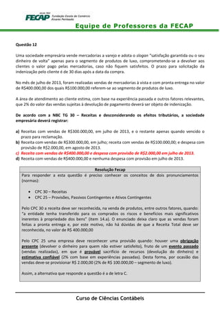 Equipe de Professores da FECAP
Curso de Ciências Contábeis
Questão 12
Uma sociedade empresária vende mercadorias a varejo e adota o slogan “satisfação garantida ou o seu
dinheiro de volta” apenas para o segmento de produtos de luxo, comprometendo-se a devolver aos
clientes o valor pago pelas mercadorias, caso não fiquem satisfeitos. O prazo para solicitação da
indenização pelo cliente é de 30 dias após a data da compra.
No mês de julho de 2013, foram realizadas vendas de mercadorias à vista e com pronta entrega no valor
de R$400.000,00 dos quais R$100.000,00 referem-se ao segmento de produtos de luxo.
A área de atendimento ao cliente estima, com base na experiência passada e outros fatores relevantes,
que 2% do valor das vendas sujeitas à devolução de pagamento deverá ser objeto de indenização.
De acordo com a NBC TG 30 – Receitas e desconsiderando os efeitos tributários, a sociedade
empresária deverá registrar:
a) Receitas com vendas de R$300.000,00, em julho de 2013, e o restante apenas quando vencido o
prazo para reclamação.
b) Receita com vendas de R$300.000,00, em julho; receita com vendas de R$100.000,00; e despesa com
provisão de R$2.000,00, em agosto de 2013.
c) Receita com vendas de R$400.000,00 e despesa com provisão de R$2.000,00 em julho de 2013.
d) Receita com vendas de R$400.000,00 e nenhuma despesa com provisão em julho de 2013.
Resolução Fecap
Para responder a esta questão é preciso conhecer os conceitos de dois pronunciamentos
(normas):
• CPC 30 – Receitas
• CPC 25 – Provisões, Passivos Contingentes e Ativos Contingentes
Pelo CPC 30 a receita deve ser reconhecida, na venda de produtos, entre outros fatores, quando:
“a entidade tenha transferido para os comprados os riscos e benefícios mais significativos
inerentes à propriedade dos bens” (item 14.a). O enunciado deixa claro que as vendas foram
feitas a pronta entrega e, por este motivo, não há dúvidas de que a Receita Total deve ser
reconhecida, no valor de R$ 400.000,00
Pelo CPC 25 uma empresa deve reconhecer uma provisão quando: houver uma obrigação
presente (devolver o dinheiro para quem não estiver satisfeito), fruto de um evento passado
(vendas realizadas), em que é provável sacrifício de recursos (devolução do dinheiro) e
estimativa confiável (2% com base em experiências passadas). Desta forma, por ocasião das
vendas deve-se provisionar R$ 2.000,00 (2% de R$ 100.000,00 – segmento de luxo).
Assim, a alternativa que responde a questão é a de letra C.
 