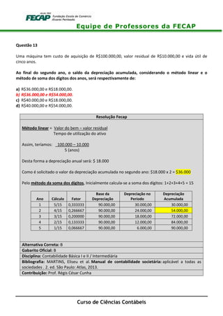 Equipe de Professores da FECAP
Curso de Ciências Contábeis
Questão 13
Uma máquina tem custo de aquisição de R$100.000,00, valor residual de R$10.000,00 e vida útil de
cinco anos.
Ao final do segundo ano, o saldo da depreciação acumulada, considerando o método linear e o
método de soma dos dígitos dos anos, será respectivamente de:
a) R$36.000,00 e R$18.000,00.
b) R$36.000,00 e R$54.000,00.
c) R$40.000,00 e R$18.000,00.
d) R$40.000,00 e R$54.000,00.
Resolução Fecap
Método linear = Valor do bem – valor residual
Tempo de utilização do ativo
Assim, teríamos: 100.000 – 10.000
5 (anos)
Desta forma a depreciação anual será: $ 18.000
Como é solicitado o valor da depreciação acumulada no segundo ano: $18.000 x 2 = $36.000
Pelo método da soma dos dígitos, Inicialmente calcula-se a soma dos dígitos: 1+2+3+4+5 = 15
Ano Cálculo Fator
Base da
Depreciação
Depreciação no
Período
Depreciação
Acumulada
1 5/15 0,333333 90.000,00 30.000,00 30.000,00
2 4/15 0,266667 90.000,00 24.000,00 54.000,00
3 3/15 0,200000 90.000,00 18.000,00 72.000,00
4 2/15 0,133333 90.000,00 12.000,00 84.000,00
5 1/15 0,066667 90.000,00 6.000,00 90.000,00
Alternativa Correta: B
Gabarito Oficial: B
Disciplina: Contabilidade Básica I e II / Intermediária
Bibliografia: MARTINS, Eliseu et al. Manual de contabilidade societária: aplicável a todas as
sociedades . 2. ed. São Paulo: Atlas, 2013.
Contribuição: Prof. Régis César Cunha
 