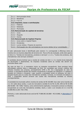 Equipe de Professores da FECAP
Curso de Ciências Contábeis
8.1.1 – Remuneração direta
8.1.2 – Benefícios
8.1.3 – F.G.T.S
8.2) Impostos, taxas e contribuições
8.2.1 – Federais
8.2.2 – Estaduais
8.2.3 – Municipais
8.3) Remuneração de capitais de terceiros
8.3.1 – Juros
8.3.2 – Aluguéis
8.3.3 – Outras
8.4) Remuneração de Capitais Próprios
8.4.1 – Juros sobre o Capital Próprio
8.4.2 – Dividendos
8.4.3 – Lucros retidos / Prejuízo do exercício
8.4.4 – Participação dos não-controladores nos lucros retidos (só p/ consolidação)
O valor adicionado bruto é identificado pelo número 3 e corresponde à diferença entre as
receitas (1) e os insumos adquiridos de terceiros (2). Para os fins da resolução, serão úteis apenas
os itens 1.1, “Vendas de mercadorias, produtos e serviços”, e o 2.1, “Custos dos produtos, das
mercadorias e dos serviços vendidos”.
O candidato deveria lembrar que a receita de vendas do item 1.1 é a receita bruta deduzida
de devoluções e abatimentos. Os impostos incidentes sobre as vendas não devem ser
excluídos desse valor.
No caso do item 2.1, é necessário incluir os impostos recuperáveis. Esse processo lança
dificuldades práticas sobre a elaboração da DVA. Em sociedade que tomam créditos dos
tributos incluídos nas compras, principalmente ICMS e IPI, há a segregação do valor da
compra: a mercadoria líquida dos tributos recuperáveis é lançada nos estoques e o restante é
lançado em tributos a recuperar. Logo, quando a sociedade vende os estoques, tal valor é
lançado líquido para os custos das mercadorias vendidas. Contudo, no momento de elaborar a
DVA, o preparador deverá acrescer aos custos das mercadorias vendidas os tributos
correspondentes.
A sociedade do enunciado auferiu receitas de vendas de R$ 102.800. Esse valor seria inserido em
1.1. Em razão dessa venda, o custo da mercadoria vendida foi de R$ 21.250, 50% de R$ 42.500
(R$ 50.000 – R$ 7.500). Todavia, como anteriormente explicado, é necessário acrescer os tributos
recuperáveis ao custo das mercadorias vendidas. Assim, o valor a ser incluído em 2.1 é de R$
25.000 (R$ 21.250 + R$ 3.750).
Portanto, o valor adicionado bruto será de R$ 77.800 (R$ 102.800 – R$ 25.000). A alternativa C é
a correta,
 
