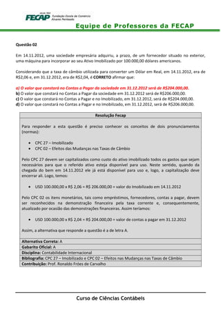 Equipe de Professores da FECAP
Curso de Ciências Contábeis
Questão 02
Em 14.11.2012, uma sociedade empresária adquiriu, a prazo, de um fornecedor situado no exterior,
uma máquina para incorporar ao seu Ativo Imobilizado por 100.000,00 dólares americanos.
Considerando que a taxa de câmbio utilizada para converter um Dólar em Real, em 14.11.2012, era de
R$2,06 e, em 31.12.2012, era de R$2,04, é CORRETO afirmar que:
a) O valor que constará no Contas a Pagar da sociedade em 31.12.2012 será de R$204.000,00.
b) O valor que constará no Contas a Pagar da sociedade em 31.12.2012 será de R$206.000,00.
c) O valor que constará no Contas a Pagar e no Imobilizado, em 31.12.2012, será de R$204.000,00.
d) O valor que constará no Contas a Pagar e no Imobilizado, em 31.12.2012, será de R$206.000,00.
Resolução Fecap
Para responder a esta questão é preciso conhecer os conceitos de dois pronunciamentos
(normas):
• CPC 27 – Imobilizado
• CPC 02 – Efeitos das Mudanças nas Taxas de Câmbio
Pelo CPC 27 devem ser capitalizados como custo do ativo imobilizado todos os gastos que sejam
necessários para que o referido ativo esteja disponível para uso. Neste sentido, quando da
chegada do bem em 14.11.2012 ele já está disponível para uso e, logo, a capitalização deve
encerrar ali. Logo, temos:
• USD 100.000,00 x R$ 2,06 = R$ 206.000,00 = valor do Imobilizado em 14.11.2012
Pelo CPC 02 os itens monetários, tais como empréstimos, fornecedores, contas a pagar, devem
ser reconhecidos na demonstração financeira pela taxa corrente e, consequentemente,
atualizado por ocasião das demonstrações financeiras. Assim teríamos:
• USD 100.000,00 x R$ 2,04 = R$ 204.000,00 = valor de contas a pagar em 31.12.2012
Assim, a alternativa que responde a questão é a de letra A.
Alternativa Correta: A
Gabarito Oficial: A
Disciplina: Contabilidade Internacional
Bibliografia: CPC 27 – Imobilizado e CPC 02 – Efeitos nas Mudanças nas Taxas de Câmbio
Contribuição: Prof. Ronaldo Fróes de Carvalho
 