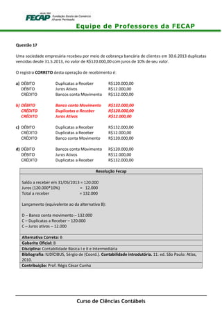 Equipe de Professores da FECAP
Curso de Ciências Contábeis
Questão 17
Uma sociedade empresária recebeu por meio de cobrança bancária de clientes em 30.6.2013 duplicatas
vencidas desde 31.5.2013, no valor de R$120.000,00 com juros de 10% de seu valor.
O registro CORRETO desta operação de recebimento é:
a) DÉBITO Duplicatas a Receber R$120.000,00
DÉBITO Juros Ativos R$12.000,00
CRÉDITO Bancos conta Movimento R$132.000,00
b) DÉBITO Banco conta Movimento R$132.000,00
CRÉDITO Duplicatas a Receber R$120.000,00
CRÉDITO Juros Ativos R$12.000,00
c) DÉBITO Duplicatas a Receber R$132.000,00
CRÉDITO Duplicatas a Receber R$12.000,00
CRÉDITO Banco conta Movimento R$120.000,00
d) DÉBITO Bancos conta Movimento R$120.000,00
DÉBITO Juros Ativos R$12.000,00
CRÉDITO Duplicatas a Receber R$132.000,00
Resolução Fecap
Saldo a receber em 31/05/2013 = 120.000
Juros (120.000*10%) = 12.000
Total a receber = 132.000
Lançamento (equivalente ao da alternativa B):
D – Banco conta movimento – 132.000
C – Duplicatas a Receber – 120.000
C – Juros ativos – 12.000
Alternativa Correta: B
Gabarito Oficial: B
Disciplina: Contabilidade Básica I e II e Intermediária
Bibliografia: IUDÍCIBUS, Sérgio de (Coord.). Contabilidade introdutória. 11. ed. São Paulo: Atlas,
2010.
Contribuição: Prof. Régis César Cunha
 