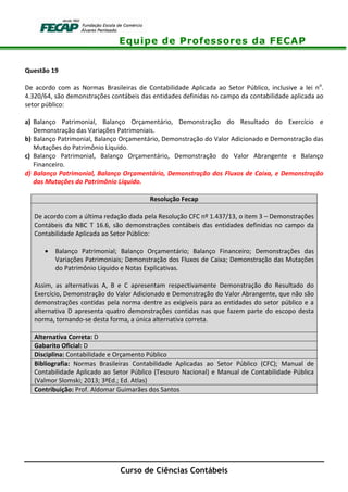 Equipe de Professores da FECAP
Curso de Ciências Contábeis
Questão 19
De acordo com as Normas Brasileiras de Contabilidade Aplicada ao Setor Público, inclusive a lei no
.
4.320/64, são demonstrações contábeis das entidades definidas no campo da contabilidade aplicada ao
setor público:
a) Balanço Patrimonial, Balanço Orçamentário, Demonstração do Resultado do Exercício e
Demonstração das Variações Patrimoniais.
b) Balanço Patrimonial, Balanço Orçamentário, Demonstração do Valor Adicionado e Demonstração das
Mutações do Patrimônio Líquido.
c) Balanço Patrimonial, Balanço Orçamentário, Demonstração do Valor Abrangente e Balanço
Financeiro.
d) Balanço Patrimonial, Balanço Orçamentário, Demonstração dos Fluxos de Caixa, e Demonstração
das Mutações do Patrimônio Líquido.
Resolução Fecap
De acordo com a última redação dada pela Resolução CFC nº 1.437/13, o item 3 – Demonstrações
Contábeis da NBC T 16.6, são demonstrações contábeis das entidades definidas no campo da
Contabilidade Aplicada ao Setor Público:
• Balanço Patrimonial; Balanço Orçamentário; Balanço Financeiro; Demonstrações das
Variações Patrimoniais; Demonstração dos Fluxos de Caixa; Demonstração das Mutações
do Patrimônio Líquido e Notas Explicativas.
Assim, as alternativas A, B e C apresentam respectivamente Demonstração do Resultado do
Exercício, Demonstração do Valor Adicionado e Demonstração do Valor Abrangente, que não são
demonstrações contidas pela norma dentre as exigíveis para as entidades do setor público e a
alternativa D apresenta quatro demonstrações contidas nas que fazem parte do escopo desta
norma, tornando-se desta forma, a única alternativa correta.
Alternativa Correta: D
Gabarito Oficial: D
Disciplina: Contabilidade e Orçamento Público
Bibliografia: Normas Brasileiras Contabilidade Aplicadas ao Setor Público (CFC); Manual de
Contabilidade Aplicado ao Setor Público (Tesouro Nacional) e Manual de Contabilidade Pública
(Valmor Slomski; 2013; 3ªEd.; Ed. Atlas)
Contribuição: Prof. Aldomar Guimarães dos Santos
 