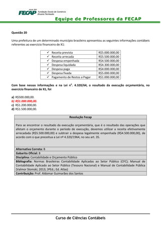 Equipe de Professores da FECAP
Curso de Ciências Contábeis
Questão 20
Uma prefeitura de um determinado município brasileiro apresentou as seguintes informações contábeis
referentes ao exercício financeiro de X1:
Receita prevista R$5.000.000,00
Receita arrecada R$5.500.000,00
Despesa empenhada R$4.500.000,00
Despesa liquidada R$4.300.000,00
Despesa paga R$4.000.000,00
Despesa fixada R$5.000.000,00
Pagamento de Restos a Pagar R$1.000.000,00
Com base nessas informações e na Lei no
. 4.320/64, o resultado da execução orçamentária, no
exercício financeiro de X1, foi
a) R$500.000,00.
b) R$1.000.000,00.
c) R$1.200.000,00.
d) R$1.500.000,00.
Resolução Fecap
Para se encontrar o resultado da execução orçamentária, que é o resultado das operações que
afetam o orçamento durante o período de execução, devemos utilizar a receita efetivamente
arrecadada (R$5.500.000,00) e subtrair a despesa legalmente empenhada (R$4.500.000,00), de
acordo com o que preceitua a Lei nº 4.320/1964, no seu art. 35.
Alternativa Correta: B
Gabarito Oficial: B
Disciplina: Contabilidade e Orçamento Público
Bibliografia: Normas Brasileiras Contabilidade Aplicadas ao Setor Público (CFC); Manual de
Contabilidade Aplicado ao Setor Público (Tesouro Nacional) e Manual de Contabilidade Pública
(Valmor Slomski; 2013; 3ªEd.; Ed. Atlas)
Contribuição: Prof. Aldomar Guimarães dos Santos
 