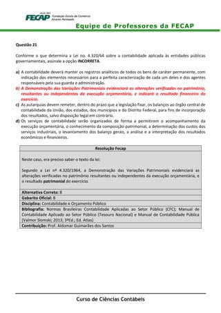 Equipe de Professores da FECAP
Curso de Ciências Contábeis
Questão 21
Conforme o que determina a Lei no. 4.320/64 sobre a contabilidade aplicada às entidades públicas
governamentais, assinale a opção INCORRETA.
a) A contabilidade deverá manter os registros analíticos de todos os bens de caráter permanente, com
indicação dos elementos necessários para a perfeita caracterização de cada um deles e dos agentes
responsáveis pela sua guarda e administração.
b) A Demonstração das Variações Patrimoniais evidenciará as alterações verificadas no patrimônio,
resultantes ou independentes da execução orçamentária, e indicará o resultado financeiro do
exercício.
c) As autarquias devem remeter, dentro do prazo que a legislação fixar, os balanços ao órgão central de
contabilidade da União, dos estados, dos municípios e do Distrito Federal, para fins de incorporação
dos resultados, salvo disposição legal em contrário.
d) Os serviços de contabilidade serão organizados de forma a permitirem o acompanhamento da
execução orçamentária, o conhecimento da composição patrimonial, a determinação dos custos dos
serviços industriais, o levantamento dos balanço gerais, a análise e a interpretação dos resultados
econômicos e financeiros.
Resolução Fecap
Neste caso, era preciso saber o texto da lei:
Segundo a Lei nº 4.320/1964, a Demonstração das Variações Patrimoniais evidenciará as
alterações verificadas no patrimônio resultantes ou independentes da execução orçamentária, e
o resultado patrimonial do exercício.
Alternativa Correta: B
Gabarito Oficial: B
Disciplina: Contabilidade e Orçamento Público
Bibliografia: Normas Brasileiras Contabilidade Aplicadas ao Setor Público (CFC); Manual de
Contabilidade Aplicado ao Setor Público (Tesouro Nacional) e Manual de Contabilidade Pública
(Valmor Slomski; 2013; 3ªEd.; Ed. Atlas)
Contribuição: Prof. Aldomar Guimarães dos Santos
 