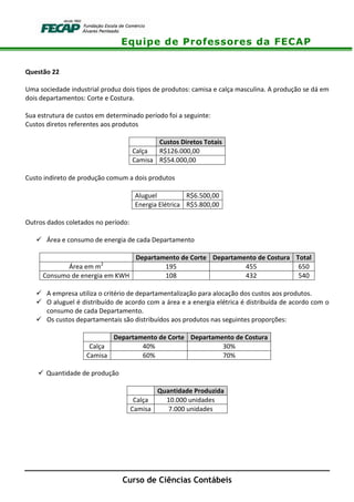 Equipe de Professores da FECAP
Curso de Ciências Contábeis
Questão 22
Uma sociedade industrial produz dois tipos de produtos: camisa e calça masculina. A produção se dá em
dois departamentos: Corte e Costura.
Sua estrutura de custos em determinado período foi a seguinte:
Custos diretos referentes aos produtos
Custos Diretos Totais
Calça R$126.000,00
Camisa R$54.000,00
Custo indireto de produção comum a dois produtos
Aluguel R$6.500,00
Energia Elétrica R$5.800,00
Outros dados coletados no período:
Área e consumo de energia de cada Departamento
Departamento de Corte Departamento de Costura Total
Área em m2
195 455 650
Consumo de energia em KWH 108 432 540
A empresa utiliza o critério de departamentalização para alocação dos custos aos produtos.
O aluguel é distribuído de acordo com a área e a energia elétrica é distribuída de acordo com o
consumo de cada Departamento.
Os custos departamentais são distribuídos aos produtos nas seguintes proporções:
Departamento de Corte Departamento de Costura
Calça 40% 30%
Camisa 60% 70%
Quantidade de produção
Quantidade Produzida
Calça 10.000 unidades
Camisa 7.000 unidades
 