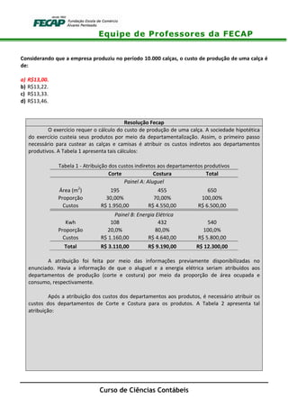 Equipe de Professores da FECAP
Curso de Ciências Contábeis
Considerando que a empresa produziu no período 10.000 calças, o custo de produção de uma calça é
de:
a) R$13,00.
b) R$13,22.
c) R$13,33.
d) R$13,46.
Resolução Fecap
O exercício requer o cálculo do custo de produção de uma calça. A sociedade hipotética
do exercício custeia seus produtos por meio da departamentalização. Assim, o primeiro passo
necessário para custear as calças e camisas é atribuir os custos indiretos aos departamentos
produtivos. A Tabela 1 apresenta tais cálculos:
Tabela 1 - Atribuição dos custos indiretos aos departamentos produtivos
Corte Costura Total
Painel A: Aluguel
Área (m2
) 195 455 650
Proporção 30,00% 70,00% 100,00%
Custos R$ 1.950,00 R$ 4.550,00 R$ 6.500,00
Painel B: Energia Elétrica
Kwh 108 432 540
Proporção 20,0% 80,0% 100,0%
Custos R$ 1.160,00 R$ 4.640,00 R$ 5.800,00
Total R$ 3.110,00 R$ 9.190,00 R$ 12.300,00
A atribuição foi feita por meio das informações previamente disponibilizadas no
enunciado. Havia a informação de que o aluguel e a energia elétrica seriam atribuídos aos
departamentos de produção (corte e costura) por meio da proporção de área ocupada e
consumo, respectivamente.
Após a atribuição dos custos dos departamentos aos produtos, é necessário atribuir os
custos dos departamentos de Corte e Costura para os produtos. A Tabela 2 apresenta tal
atribuição:
 