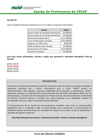 Equipe de Professores da FECAP
Curso de Ciências Contábeis
Questão 03
Uma sociedade empresária apresentou em 31.12.2012 as seguintes informações:
Contas Saldos
Ajuste Credor de Avaliação Patrimonial R$ 400,00
Ajuste Credor de Conversão do Período R$ 400,00
Aumento do Capital Social R$ 1.600,00
Custo da Mercadoria Vendida R$ 2.400,00
Despesa com IRPJ e CSLL R$ 80,00
ICMS Incidentes sobre Vendas R$ 400,00
Receita Bruta de Vendas R$ 4.000,00
Receitas Financeiras R$ 800,00
Com base nessas informações, assinale a opção que apresenta o Resultado Abrangente Total do
Período.
a) R$2.320,00.
b) R$2.720,00.
c) R$3.520,00.
d) R$4.320,00.
Resolução Fecap
Para dirimir o potencial de quaisquer conclusões imprecisas, antes de passar à resolução da questão é
necessário mencionar que a melhor nomenclatura para a coluna “Saldos” deveria ser
“Movimentações”. Não obstante a aparente simplicidade de tal alteração, a nomenclatura “Saldos”
pode gerar confusão no entendimento da Demonstração dos Resultados Abrangente (DRA), pois tal
demonstração, a exemplo das Demonstrações dos Fluxos de Caixa e das Demonstrações do Resultado
do Período, apresenta apenas as variações das contas atinentes à sua elaboração. Exposta tal
consideração, passa-se a seguir à resolução propriamente dita.
O Pronunciamento 26 do Comitê de Pronunciamentos Contábeis inclui entre as demonstrações
obrigatórias para as sociedades a DRA. Tal demonstração visa a apresentar as movimentações do
patrimônio líquido não decorrentes das transações de capital com os sócios. De forma simplificada, o
resultado abrangente é dado por:
Resultado abrangente do período = Resultado do período + Outros resultados abrangentes
 