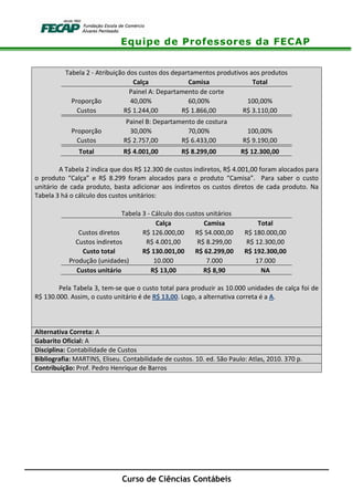 Equipe de Professores da FECAP
Curso de Ciências Contábeis
Tabela 2 - Atribuição dos custos dos departamentos produtivos aos produtos
Calça Camisa Total
Painel A: Departamento de corte
Proporção 40,00% 60,00% 100,00%
Custos R$ 1.244,00 R$ 1.866,00 R$ 3.110,00
Painel B: Departamento de costura
Proporção 30,00% 70,00% 100,00%
Custos R$ 2.757,00 R$ 6.433,00 R$ 9.190,00
Total R$ 4.001,00 R$ 8.299,00 R$ 12.300,00
A Tabela 2 indica que dos R$ 12.300 de custos indiretos, R$ 4.001,00 foram alocados para
o produto “Calça” e R$ 8.299 foram alocados para o produto “Camisa”. Para saber o custo
unitário de cada produto, basta adicionar aos indiretos os custos diretos de cada produto. Na
Tabela 3 há o cálculo dos custos unitários:
Tabela 3 - Cálculo dos custos unitários
Calça Camisa Total
Custos diretos R$ 126.000,00 R$ 54.000,00 R$ 180.000,00
Custos indiretos R$ 4.001,00 R$ 8.299,00 R$ 12.300,00
Custo total R$ 130.001,00 R$ 62.299,00 R$ 192.300,00
Produção (unidades) 10.000 7.000 17.000
Custos unitário R$ 13,00 R$ 8,90 NA
Pela Tabela 3, tem-se que o custo total para produzir as 10.000 unidades de calça foi de
R$ 130.000. Assim, o custo unitário é de R$ 13,00. Logo, a alternativa correta é a A.
Alternativa Correta: A
Gabarito Oficial: A
Disciplina: Contabilidade de Custos
Bibliografia: MARTINS, Eliseu. Contabilidade de custos. 10. ed. São Paulo: Atlas, 2010. 370 p.
Contribuição: Prof. Pedro Henrique de Barros
 