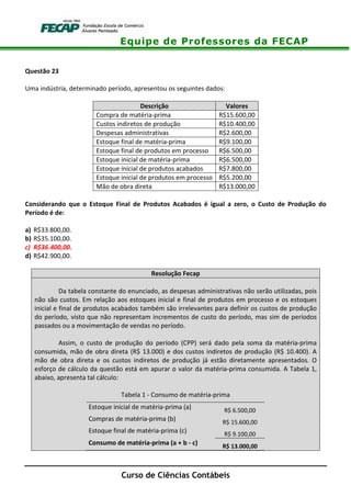 Equipe de Professores da FECAP
Curso de Ciências Contábeis
Questão 23
Uma indústria, determinado período, apresentou os seguintes dados:
Descrição Valores
Compra de matéria-prima R$15.600,00
Custos indiretos de produção R$10.400,00
Despesas administrativas R$2.600,00
Estoque final de matéria-prima R$9.100,00
Estoque final de produtos em processo R$6.500,00
Estoque inicial de matéria-prima R$6.500,00
Estoque inicial de produtos acabados R$7.800,00
Estoque inicial de produtos em processo R$5.200,00
Mão de obra direta R$13.000,00
Considerando que o Estoque Final de Produtos Acabados é igual a zero, o Custo de Produção do
Período é de:
a) R$33.800,00.
b) R$35.100,00.
c) R$36.400,00.
d) R$42.900,00.
Resolução Fecap
Da tabela constante do enunciado, as despesas administrativas não serão utilizadas, pois
não são custos. Em relação aos estoques inicial e final de produtos em processo e os estoques
inicial e final de produtos acabados também são irrelevantes para definir os custos de produção
do período, visto que não representam incrementos de custo do período, mas sim de períodos
passados ou a movimentação de vendas no período.
Assim, o custo de produção do período (CPP) será dado pela soma da matéria-prima
consumida, mão de obra direta (R$ 13.000) e dos custos indiretos de produção (R$ 10.400). A
mão de obra direta e os custos indiretos de produção já estão diretamente apresentados. O
esforço de cálculo da questão está em apurar o valor da matéria-prima consumida. A Tabela 1,
abaixo, apresenta tal cálculo:
Tabela 1 - Consumo de matéria-prima
Estoque inicial de matéria-prima (a) R$ 6.500,00
Compras de matéria-prima (b) R$ 15.600,00
Estoque final de matéria-prima (c) R$ 9.100,00
Consumo de matéria-prima (a + b - c) R$ 13.000,00
 