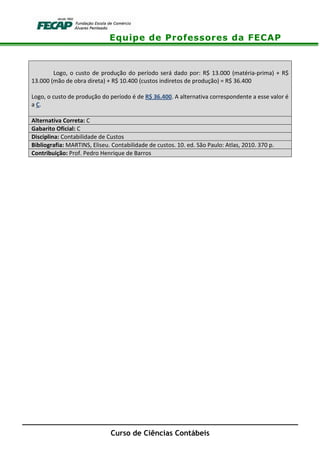 Equipe de Professores da FECAP
Curso de Ciências Contábeis
Logo, o custo de produção do período será dado por: R$ 13.000 (matéria-prima) + R$
13.000 (mão de obra direta) + R$ 10.400 (custos indiretos de produção) = R$ 36.400
Logo, o custo de produção do período é de R$ 36.400. A alternativa correspondente a esse valor é
a C.
Alternativa Correta: C
Gabarito Oficial: C
Disciplina: Contabilidade de Custos
Bibliografia: MARTINS, Eliseu. Contabilidade de custos. 10. ed. São Paulo: Atlas, 2010. 370 p.
Contribuição: Prof. Pedro Henrique de Barros
 