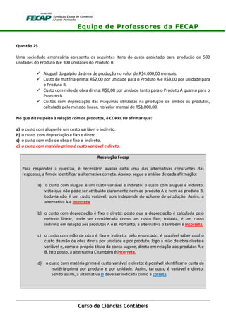 Equipe de Professores da FECAP
Curso de Ciências Contábeis
Questão 25
Uma sociedade empresária apresenta os seguintes itens do custo projetado para produção de 500
unidades do Produto A e 300 unidades do Produto B:
Aluguel do galpão da área de produção no valor de R$4.000,00 mensais.
Custo de matéria-prima: R$2,00 por unidade para o Produto A e R$3,00 por unidade para
o Produto B.
Custo com mão de obra direta: R$6,00 por unidade tanto para o Produto A quanto para o
Produto B.
Custos com depreciação das máquinas utilizadas na produção de ambos os produtos,
calculado pelo método linear, no valor mensal de R$1.000,00.
No que diz respeito à relação com os produtos, é CORRETO afirmar que:
a) o custo com aluguel é um custo variável e indireto.
b) o custo com depreciação é fixo e direto.
c) o custo com mão de obra é fixo e indireto.
d) o custo com matéria-prima é custo variável e direto.
Resolução Fecap
Para responder a questão, é necessário avaliar cada uma das alternativas constantes das
respostas, a fim de identificar a alternativa correta. Abaixo, segue a análise de cada afirmação:
a) o custo com aluguel é um custo variável e indireto: o custo com aluguel é indireto,
visto que não pode ser atribuído claramente nem ao produto A e nem ao produto B,
todavia não é um custo variável, pois independe do volume de produção. Assim, a
alternativa A é incorreta.
b) o custo com depreciação é fixo e direto: posto que a depreciação é calculada pelo
método linear, pode ser considerada como um custo fixo; todavia, é um custo
indireto em relação aos produtos A e B. Portanto, a alternativa b também é incorreta.
c) o custo com mão de obra é fixo e indireto: pelo enunciado, é possível saber qual o
custo de mão de obra direta por unidade e por produto, logo a mão de obra direta é
variável e, como o próprio título da conta sugere, direta em relação aos produtos A e
B. Isto posto, a alternativa C também é incorreta.
d) o custo com matéria-prima é custo variável e direto: é possível identificar o custa da
matéria-prima por produto e por unidade. Assim, tal custo é variável e direto.
Sendo assim, a alternativa D deve ser indicada como a correta.
 