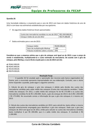 Equipe de Professores da FECAP
Curso de Ciências Contábeis
Questão 26
Uma Sociedade elaborou o orçamento para o ano de 2013 com base em dados históricos do ano de
2012 e com base nas estimativas estabelecidas por seus gestores.
Os seguintes dados históricos foram apresentados:
Custos das mercadorias vendidas no ano de 2012 R$1.050.000,00
Estoque médio do ano de 2012 R$175.000,00
Dados estimados para o ano de 2013:
Estoque médio R$200.000,00
Fator de multiplicação Markup 1,80
Tributos incidentes sobre a receita 20%
Considera-se que a empresa estima que o giro do estoque será igual ao de 2012 e que o preço de
venda é estabelecido, multiplicando-se o custo estimado da mercadoria. De acordo com o giro do
estoque, pelo Markup, o Lucro Bruto orçado para o ano de 2013 será de:
a) R$462.000,00.
b) R$492.800,00.
c) R$528.000,00.
d) R$678.000,00.
Resolução Fecap
A questão 26 foi anulada após a apreciação dos recursos pela banca organizadora do
Exame, pois o enunciado apresenta impropriedades em sua elaboração. Contudo, caso o aluno
tente responder a questão, pode seguir o seguinte caminho:
1. Cálculo do giro do estoque: o giro dos estoques é obtido pela divisão dos custos das
mercadorias vendidas pelo saldo médio dos estoques (Custos das mercadorias vendidas / Saldo
médio dos estoque). Em 2012, o saldo médio dos estoques foi de R$ 175.000 e os custos das
mercadorias vendidas foi de R$ 1.050.000. Assim, o giro do estoque de 2012 é de 6 (R$ 1.050.000
/ R$ 175.000). No enunciado consta a informação de que o giro dos estoques é o mesmo em
2013.
2. Cálculo dos custos das mercadorias vendidas em 2013: para calculá-los, basta utilizar a mesma
equação anteriormente empregada para identificar o giro dos estoques. Dado que o giro dos
estoques de 2013 será igual ao de 2012, então para calcular os custos das mercadorias vendidas
basta multiplicar 6 por R$ 200.000, que é o saldo médio dos estoques. O resultado é R$
1.200.000.
 