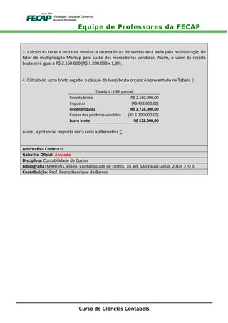 Equipe de Professores da FECAP
Curso de Ciências Contábeis
3. Cálculo da receita bruta de vendas: a receita bruta de vendas será dada pela multiplicação do
fator de multiplicação Markup pelo custo das mercadorias vendidas. Assim, o valor da receita
bruta será igual a R$ 2.160.000 (R$ 1.200.000 x 1,80).
4. Cálculo do lucro bruto orçado: o cálculo do lucro bruto orçado é apresentado na Tabela 1:
Tabela 1 - DRE parcial
Receita bruta R$ 2.160.000,00
Impostos (R$ 432.000,00)
Receita líquida R$ 1.728.000,00
Custos dos produtos vendidos (R$ 1.200.000,00)
Lucro bruto R$ 528.000,00
Assim, a potencial resposta certa seria a alternativa C.
Alternativa Correta: C
Gabarito Oficial: Anulada
Disciplina: Contabilidade de Custos
Bibliografia: MARTINS, Eliseu. Contabilidade de custos. 10. ed. São Paulo: Atlas, 2010. 370 p.
Contribuição: Prof. Pedro Henrique de Barros
 