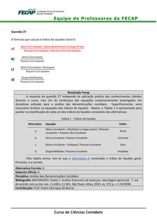 Equipe de Professores da FECAP
Curso de Ciências Contábeis
Questão 27
A fórmula que calcula o índice de Liquidez Geral é:
a)
á
ã
b)
!"#$ %
&#'' !"#$ %
c)
!"#$ %()' *!%'
&#'' !"#$ %
d)
+ ', $ - " .#.%'
&#'' !"#$ %
Resolução Fecap
A resposta da questão 27 independe da aplicação prática dos conhecimentos obtidos
durante o curso, mas sim da lembrança das equações costumeiramente empregadas em
disciplinas voltadas para a análise das demonstrações contábeis. Especificamente, seria
necessário lembrar as equações dos índices de liquidez. Abaixo, a Tabela 1 é apresentada para
auxiliar na classificação de cada um dos índices de liquidez constantes das alternativas:
Tabela 1 - Índices de liquidez
Alternativa Equação Índice
a.
(Ativo circulante + Realizável a longo prazo) / (Passivo
circulante + Passivo não circulante
Geral
b. Ativo circulante / Passivo circulante Corrente
c. (Ativo circulante - Estoque) / Passivo circulante Seca
d. Disponibilidade / Passivo circulante Imediata
Pela tabela acima, tem-se que a alternativa A contempla o índice de liquidez geral.
Portanto, é a correta.
Alternativa Correta: A
Gabarito Oficial: A
Disciplina: Análise das Demonstrações Contábeis
Bibliografia: MATARAZZO, Dante C. Análise financeira de balanços: abordagem gerencial . 7. ed.
de acordo com as leis nos. 11.638 e 11.941. São Paulo: Atlas, 2010. xii, 372 p. + 1 CD-ROM.
Contribuição: Prof. Pedro Henrique de Barros
 