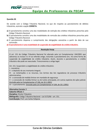 Equipe de Professores da FECAP
Curso de Ciências Contábeis
Questão 30
De acordo com o Código Tributário Nacional, no que diz respeito ao parcelamento de débitos
tributários, assinale a opção CORRETA.
a) O parcelamento constitui uma das modalidades de extinção dos créditos tributários prescritas pelo
Código Tributário Nacional.
b) O parcelamento constitui uma das modalidades de remissão dos créditos tributários prescritas pelo
Código Tributário Nacional.
c) O parcelamento dispensa o cumprimento das obrigações acessórias a partir da data de sua
concessão.
d) O parcelamento é uma modalidade de suspensão da exigibilidade do crédito tributário.
Resolução Fecap
O art. 151 do Código Tributário Nacional foi alterado pela Lei Complementar 104/2001 que
adicionou os incisos V e VI ao referido artigo, incluindo o parcelamento (inc. VI) como forma de
suspensão da exigibilidade do crédito tributário. Assim, durante o parcelamento, o crédito
tributário não pode ser executado. Transcrevemos o artigo legal:
Art. 151. Suspendem a exigibilidade do crédito tributário:
I - moratória;
II - o depósito do seu montante integral;
III - as reclamações e os recursos, nos termos das leis reguladoras do processo tributário
administrativo;
IV - a concessão de medida liminar em mandado de segurança.
V – a concessão de medida liminar ou de tutela antecipada, em outras espécies de ação judicial;
(Incluído pela Lei Complementar nº 104, de 10.1.2001)
VI – o parcelamento. (Incluído pela Lei Complementar nº 104, de 10.1.2001)
Alternativa Correta: D
Gabarito Oficial: D
Disciplina: Direito Tributário
Bibliografia: Código Tributário Nacional – Lei 5172/66 – art. 151.
Contribuição: Prof. Luis Carlos Felipone
 