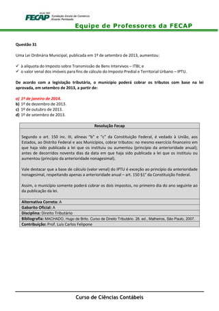 Equipe de Professores da FECAP
Curso de Ciências Contábeis
Questão 31
Uma Lei Ordinária Municipal, publicada em 1º de setembro de 2013, aumentou:
à alíquota do Imposto sobre Transmissão de Bens Intervivos – ITBI; e
o valor venal dos imóveis para fins de cálculo do Imposto Predial e Territorial Urbano – IPTU.
De acordo com a legislação tributária, o município poderá cobrar os tributos com base na lei
aprovada, em setembro de 2013, a partir de:
a) 1º de janeiro de 2014.
b) 1º de dezembro de 2013.
c) 1º de outubro de 2013.
d) 1º de setembro de 2013.
Resolução Fecap
Segundo o art. 150 inc. III, alíneas “b” e “c” da Constituição Federal, é vedado à União, aos
Estados, ao Distrito Federal e aos Municípios, cobrar tributos: no mesmo exercício financeiro em
que haja sido publicada a lei que os instituiu ou aumentou (princípio da anterioridade anual);
antes de decorridos noventa dias da data em que haja sido publicada a lei que os instituiu ou
aumentou (princípio da anterioridade nonagesimal).
Vale destacar que a base de cálculo (valor venal) do IPTU é exceção ao princípio da anterioridade
nonagesimal, respeitando apenas a anterioridade anual – art. 150 §1° da Constituição Federal.
Assim, o município somente poderá cobrar os dois impostos, no primeiro dia do ano seguinte ao
da publicação da lei.
Alternativa Correta: A
Gabarito Oficial: A
Disciplina: Direito Tributário
Bibliografia: MACHADO, Hugo de Brito. Curso de Direito Tributário. 28. ed., Malheiros, São Paulo, 2007.
Contribuição: Prof. Luis Carlos Felipone
 
