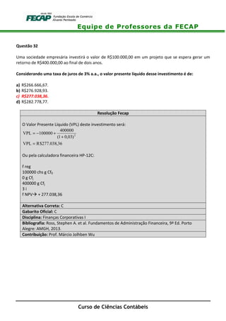 Equipe de Professores da FECAP
Curso de Ciências Contábeis
Questão 32
Uma sociedade empresária investirá o valor de R$100.000,00 em um projeto que se espera gerar um
retorno de R$400.000,00 ao final de dois anos.
Considerando uma taxa de juros de 3% a.a., o valor presente líquido desse investimento é de:
a) R$266.666,67.
b) R$276.928,93.
c) R$277.038,36.
d) R$282.778,77.
Resolução Fecap
O Valor Presente Líquido (VPL) deste investimento será:
36,038.277$RVPL
)03,01(
400000
100000VPL 2
=
+
+−=
Ou pela calculadora financeira HP-12C:
f reg
100000 chs g Cf0
0 g Cfj
400000 g Cfj
3 i
f NPV + 277.038,36
Alternativa Correta: C
Gabarito Oficial: C
Disciplina: Finanças Corporativas I
Bibliografia: Ross, Stephen A. et al. Fundamentos de Administração Financeira, 9ª Ed. Porto
Alegre: AMGH, 2013.
Contribuição: Prof. Márcio Jolhben Wu
 