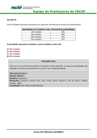 Equipe de Professores da FECAP
Curso de Ciências Contábeis
Questão 33
Uma sociedade empresária apresentou as seguintes estimativas de vendas de computadores:
Quantidade a ser vendida no mês Percentual de probabilidade
120 unidades 10%
140 unidades 40%
180 unidades 35%
220 unidades 15%
A quantidade esperada de unidades a serem vendidas no mês é de:
a) 140 unidades.
b) 164 unidades.
c) 165 unidades.
d) 660 unidades.
Resolução Fecap
Trata -se se um exercício que aborda o conceito de valor esperado, no qual as probabilidades são
utilizadas como peso assemelhando -se assim à uma média ponderada
Alternativa Correta: B
Gabarito Oficial: B
Disciplina: Estatística I
Bibliografia: Estatística Usando Excel. Juan Carlos Laponi Capítulo 3, Rio de janeiro, Editora
Campus - 2005
Contribuição: Prof. Marco Aurélio Barbosa
 