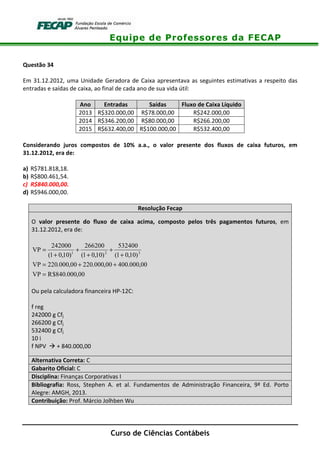 Equipe de Professores da FECAP
Curso de Ciências Contábeis
Questão 34
Em 31.12.2012, uma Unidade Geradora de Caixa apresentava as seguintes estimativas a respeito das
entradas e saídas de caixa, ao final de cada ano de sua vida útil:
Ano Entradas Saídas Fluxo de Caixa Líquido
2013 R$320.000,00 R$78.000,00 R$242.000,00
2014 R$346.200,00 R$80.000,00 R$266.200,00
2015 R$632.400,00 R$100.000,00 R$532.400,00
Considerando juros compostos de 10% a.a., o valor presente dos fluxos de caixa futuros, em
31.12.2012, era de:
a) R$781.818,18.
b) R$800.461,54.
c) R$840.000,00.
d) R$946.000,00.
Resolução Fecap
O valor presente do fluxo de caixa acima, composto pelos três pagamentos futuros, em
31.12.2012, era de:
00,000.840$RVP
00,000.40000,000.22000,000.220VP
)10,01(
532400
)10,01(
266200
)10,01(
242000
VP 321
=
++=
+
+
+
+
+
=
Ou pela calculadora financeira HP-12C:
f reg
242000 g Cfj
266200 g Cfj
532400 g Cfj
10 i
f NPV + 840.000,00
Alternativa Correta: C
Gabarito Oficial: C
Disciplina: Finanças Corporativas I
Bibliografia: Ross, Stephen A. et al. Fundamentos de Administração Financeira, 9ª Ed. Porto
Alegre: AMGH, 2013.
Contribuição: Prof. Márcio Jolhben Wu
 