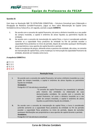 Equipe de Professores da FECAP
Curso de Ciências Contábeis
Questão 35
Com base na Resolução NBC TG ESTRUTURA CONCEITUAL – Estrutura Conceitual para Elaboração e
Divulgação de Relatório Contábil-Financeiro, julgue os itens sobre Manutenção de Capital como
Verdadeiros (V) ou Falsos (F) e, em seguida, assinale a opção CORRETA.
I. De acordo com o conceito de capital financeiro, tal como o dinheiro investido ou o seu poder
de compra investido, o capital é sinônimo de ativos líquidos ou patrimônio líquido da
entidade.
II. De acordo com o conceito de manutenção do capital físico, o lucro é considerado auferido
somente se a capacidade física produtiva da entidade no fim do período exceder a
capacidade física produtiva no início do período, depois de excluídas quaisquer distribuições
aos proprietários e seus aportes de capital durante o período.
III. Todas as mudanças de preços, afetando ativos e passivos da entidade, são vistas, no conceito
de manutenção de capital físico, como mudanças na mensuração da capacidade financeira da
entidade, devendo ser tratadas como lucro.
A sequência CORRETA é:
a) F, F, V.
b) F, V, F.
c) V, F, V.
d) V, V, F.
Resolução Fecap
I. De acordo com o conceito de capital financeiro, tal como o dinheiro investido ou o seu
poder de compra investido, o capital é sinônimo de ativos líquidos ou patrimônio
líquido da entidade.
Verdadeiro
Parágrafo 4.57 da estrutura conceitual:
“O conceito de capital financeiro (ou monetário) é adotado
pela maioria das entidades na elaboração de suas
demonstrações contábeis. De acordo com o conceito de
capital financeiro, tal como o dinheiro investido ou o seu
poder de compra investido, o capital é sinônimo de ativos
líquidos ou patrimônio líquido da entidade...”
II. De acordo com o conceito de manutenção do capital físico, o lucro é considerado
auferido somente se a capacidade física produtiva da entidade no fim do período
exceder a capacidade física produtiva no início do período, depois de excluídas
quaisquer distribuições aos proprietários e seus aportes de capital durante o período.
Verdadeiro.
Parágrafo 4.57 da estrutura conceitual:
 