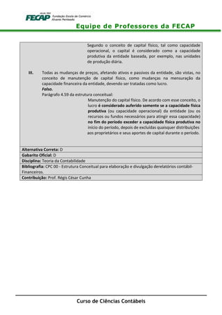 Equipe de Professores da FECAP
Curso de Ciências Contábeis
Segundo o conceito de capital físico, tal como capacidade
operacional, o capital é considerado como a capacidade
produtiva da entidade baseada, por exemplo, nas unidades
de produção diária.
III. Todas as mudanças de preços, afetando ativos e passivos da entidade, são vistas, no
conceito de manutenção de capital físico, como mudanças na mensuração da
capacidade financeira da entidade, devendo ser tratadas como lucro.
Falso.
Parágrafo 4.59 da estrutura conceitual:
Manutenção do capital físico. De acordo com esse conceito, o
lucro é considerado auferido somente se a capacidade física
produtiva (ou capacidade operacional) da entidade (ou os
recursos ou fundos necessários para atingir essa capacidade)
no fim do período exceder a capacidade física produtiva no
início do período, depois de excluídas quaisquer distribuições
aos proprietários e seus aportes de capital durante o período.
Alternativa Correta: D
Gabarito Oficial: D
Disciplina: Teoria da Contabilidade
Bibliografia: CPC 00 - Estrutura Conceitual para elaboração e divulgação derelatórios contábil-
Financeiros.
Contribuição: Prof. Régis César Cunha
 