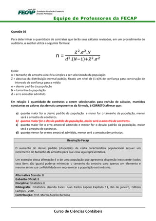 Equipe de Professores da FECAP
Curso de Ciências Contábeis
Questão 36
Para determinar a quantidade de contratos que terão seus cálculos revisados, em um procedimento de
auditoria, o auditor utiliza a seguinte fórmula:
n =
/0.20.3
40.53(67 /0.20
Onde:
n = tamanho da amostra aleatória simples a ser selecionada da população
Z = abscissa da distribuição normal padrão, fixado um nível de (1-α)% de confiança para construção de
intervalo de confiança para a média
σ = desvio padrão da população
N = tamanho da população
d = erro amostral admitido
Em relação à quantidade de contratos a serem selecionados para revisão de cálculos, mantidos
constantes os valores dos demais componentes da fórmula, é CORRETO afirmar que:
a) quanto maior for o desvio padrão da população e maior for o tamanho da população, menor
será a amostra de contratos.
b) quanto maior for o desvio padrão da população, maior será a amostra de contratos.
c) quanto maior for o erro amostral admitido e menor for o desvio padrão da população, maior
será a amostra de contratos.
d) quanto menor for o erro amostral admitido, menor será a amostra de contratos.
Resolução Fecap
O aumento do desvio padrão (dispersão) de certa característica populacional requer um
incremento do tamanho da amostra para que essa seja representativa.
Um exemplo dessa afirmação é o de uma população que apresenta dispersão inexistente (todos
seus itens são iguais) pode-se minimizar o tamanho da amostra para apenas um elemento e
mesmo assim sua confiabilidade em representar a população será máxima.
Alternativa Correta: B
Gabarito Oficial: B
Disciplina: Estatística II
Bibliografia: Estatística Usando Excel. Juan Carlos Laponi Capítulo 11, Rio de janeiro, Editora
Campus - 2005
Contribuição: Prof. Marco Aurélio Barbosa
 