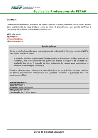 Equipe de Professores da FECAP
Curso de Ciências Contábeis
Questão 38
Uma sociedade empresária, com filiais em todo o território brasileiro, contratou uma auditoria externa
para levantamento de seus produtos entre as filiais. O procedimento que garante confirmar a
quantidade dos produtos existentes em suas filiais será:
a) Circularização.
b) Indagação.
c) Inventário físico.
d) Revisão analítica.
Resolução Fecap
Dentre as opções fornecidas a que mais se aproxima é a c (inventário físico), no entanto, a NBC TA
500, explica A inspeção como:
A inspeção de ativos tangíveis pode fornecer evidência de auditoria confiável quanto à sua
existência, mas não necessariamente quanto aos direitos e obrigações da entidade ou à
avaliação dos ativos. A inspeção de itens individuais do estoque pode acompanhar a
observação da contagem do estoque.
O auditor não executa procedimento de inventário físico e sim inspeção física de ativos tangíveis.
Os demais procedimentos mencionados não garantem confirmar a quantidade física dos
produtos entre filiais.
Alternativa Correta: C
Gabarito Oficial: C
Disciplina: Auditoria Contábil
Bibliografia: NBC TA 500
Contribuição: Prof. Sidnei Avelar
 