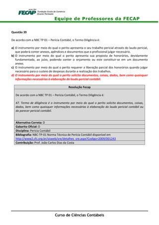 Equipe de Professores da FECAP
Curso de Ciências Contábeis
Questão 39
De acordo com a NBC TP 01 – Perícia Contábil, o Termo Diligência é:
a) O instrumento por meio do qual o perito apresenta o seu trabalho pericial através do laudo pericial,
que poderá conter anexos, apêndices e documentos que o profissional julgar necessário.
b) O instrumento por meio do qual o perito apresenta sua proposta de honorários, devidamente
fundamentada, ao juízo, podendo conter o orçamento ou este constituir-se em um documento
anexo.
c) O instrumento por meio do qual o perito requerer a liberação parcial dos honorários quando julgar
necessário para o custeio de despesas durante a realização dos trabalhos.
d) O instrumento por meio do qual o perito solicita documentos, coisas, dados, bem como quaisquer
informações necessárias à elaboração do laudo pericial contábil.
Resolução Fecap
De acordo com a NBC TP 01 – Perícia Contábil, o Termo Diligência é:
47. Termo de diligência é o instrumento por meio do qual o perito solicita documentos, coisas,
dados, bem como quaisquer informações necessárias à elaboração do laudo pericial contábil ou
do parecer pericial contábil.
Alternativa Correta: D
Gabarito Oficial: D
Disciplina: Perícia Contábil
Bibliografia: NBC-TP-01 Norma Técnica de Perícia Contábil disponível em
http://www2.cfc.org.br/sisweb/sre/detalhes_sre.aspx?Codigo=2009/001243
Contribuição: Prof. João Carlos Dias da Costa
 