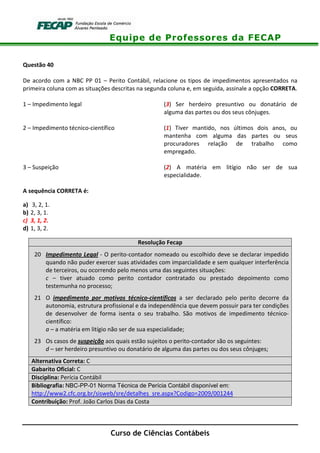 Equipe de Professores da FECAP
Curso de Ciências Contábeis
Questão 40
De acordo com a NBC PP 01 – Perito Contábil, relacione os tipos de impedimentos apresentados na
primeira coluna com as situações descritas na segunda coluna e, em seguida, assinale a opção CORRETA.
1 – Impedimento legal (3) Ser herdeiro presuntivo ou donatário de
alguma das partes ou dos seus cônjuges.
2 – Impedimento técnico-científico (1) Tiver mantido, nos últimos dois anos, ou
mantenha com alguma das partes ou seus
procuradores relação de trabalho como
empregado.
3 – Suspeição (2) A matéria em litígio não ser de sua
especialidade.
A sequência CORRETA é:
a) 3, 2, 1.
b) 2, 3, 1.
c) 3, 1, 2.
d) 1, 3, 2.
Resolução Fecap
20 Impedimento Legal - O perito-contador nomeado ou escolhido deve se declarar impedido
quando não puder exercer suas atividades com imparcialidade e sem qualquer interferência
de terceiros, ou ocorrendo pelo menos uma das seguintes situações:
c – tiver atuado como perito contador contratado ou prestado depoimento como
testemunha no processo;
21 O impedimento por motivos técnico-científicos a ser declarado pelo perito decorre da
autonomia, estrutura profissional e da independência que devem possuir para ter condições
de desenvolver de forma isenta o seu trabalho. São motivos de impedimento técnico-
científico:
a – a matéria em litígio não ser de sua especialidade;
23 Os casos de suspeição aos quais estão sujeitos o perito-contador são os seguintes:
d – ser herdeiro presuntivo ou donatário de alguma das partes ou dos seus cônjuges;
Alternativa Correta: C
Gabarito Oficial: C
Disciplina: Perícia Contábil
Bibliografia: NBC-PP-01 Norma Técnica de Perícia Contábil disponível em:
http://www2.cfc.org.br/sisweb/sre/detalhes_sre.aspx?Codigo=2009/001244
Contribuição: Prof. João Carlos Dias da Costa
 