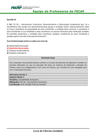 Equipe de Professores da FECAP
Curso de Ciências Contábeis
Questão 41
A NBC TG 38 – Instrumentos Financeiros: Reconhecimento e Mensuração fundamenta que “se a
transferência não resultar em desreconhecimento porque a entidade reteve, substancialmente, todos
os riscos e benefícios da propriedade do ativo transferido, a entidade deve continuar a reconhecer o
ativo transferido na sua totalidade e deve reconhecer um passivo financeiro pela retribuição recebida.
Em períodos posteriores, a entidade deve reconhecer qualquer rendimento do ativo transferido e
qualquer gasto incorrido como passivo financeiro”.
Essa fundamentação teórica se aplica aos casos de:
a) Depreciação Acumulada.
b) Duplicatas Descontadas.
c) Estoques de Mercadorias.
d) Impostos a Recuperar.
Resolução Fecap
Para responder esta questão bastava conhecer o conceito de desconto de duplicata e também as
recentes alterações em que tal operação não deve ser redutora de Duplicatas a Receber de
Clientes (como era antigamente) e sim como um Passivo, por constituir-se uma obrigação para
com a instituição financeira.
Alternativa Correta: B
Gabarito Oficial: B
Disciplina: Contabilidade Avançada II
Bibliografia: CPC 38 – Instrumentos Financeiros
Contribuição: Prof. Ronaldo Fróes de Carvalho
 