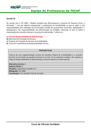 Equipe de Professores da FECAP
Curso de Ciências Contábeis
Questão 42
De acordo com a ITG 1000 – Modelo Contábil para Microempresa e Empresa de Pequeno Porte, a
afirmação “...tem por objetivo salvaguardar o profissional da Contabilidade no que se refere a sua
responsabilidade pela realização da escrituração contábil do período-base encerrado, segregando-a e
distinguindo-a das responsabilidades da administração da entidade, sobretudo no que se refere à
manutenção dos controles internos e ao acesso às informações.” refere-se a
a) Carta de Responsabilidade da Administração.
b) Nota Fiscal de Prestação de Serviços.
c) Proposta de Prestação de Serviços de Contabilidade.
d) Termo de Transferência de Responsabilidade Técnica.
Resolução Fecap
Trata-se de uma regulamentação recente do Conselho Federal de Contabilidade e o conceito
descrito no enunciado da questão encontra-se no item 12 do respectivo modelo e diz respeito à
Carga de Responsabilidade da Administração, conforme descrito na alternativa A.
Alternativa Correta: A
Gabarito Oficial: A
Disciplina: Laboratório Contábil I e II
Bibliografia: ITG-1000
Contribuição: Prof. Ronaldo Fróes de Carvalho
 