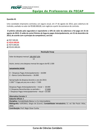 Equipe de Professores da FECAP
Curso de Ciências Contábeis
Questão 43
Uma sociedade empresária contratou um seguro anual, em 1º de agosto de 2013, para cobertura de
incêndio, avaliado no valor de R$180.000,00, com vigência a partir da assinatura do contrato.
O prêmio cobrado pela seguradora é equivalente a 10% do valor da cobertura e foi pago em 31 de
agosto de 2013. O saldo da conta Prêmios de Seguros pagos Antecipadamente, em 31 de dezembro de
2013, de acordo com o princípio da competência, será de:
a) R$7.500,00.
b) R$10.500,00.
c) R$75.000,00.
d) R$105.000,00.
Resolução Fecap
Valor da despesa mensal: 180.000*10%
12
Assim, temos uma despesa mensal de seguro de R$ 1.500
Lançamento inicial:
D – Despesas Pagas Antecipadamente – 18.000
C – Banco Conta Movimento – 18.000
Apropriação da despesa durante o ano de 2013:
1.500 * 5 (ago,set,out,nov e dez) = 7.500
Despesas Pagas Antecipadamente – Inicial = 18.000
(-) Despesas Reconhecidas no período = (7.500)
= Despesas Pagas Antecipadamente – Atual = 10.500
Alternativa Correta: B
Gabarito Oficial: B
Disciplina: Contabilidade Básica I e II e Intermediária
Bibliografia: IUDÍCIBUS, Sérgio de (Coord.). Contabilidade introdutória. 11. ed. São Paulo: Atlas,
2010.
Contribuição: Prof. Régis César Cunha
 