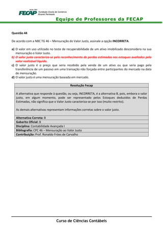 Equipe de Professores da FECAP
Curso de Ciências Contábeis
Questão 44
De acordo com a NBC TG 46 – Mensuração do Valor Justo, assinale a opção INCORRETA.
a) O valor em uso utilizado no teste de recuperabilidade de um ativo imobilizado desconsidera na sua
mensuração o Valor Justo.
b) O valor justo caracteriza-se pelo reconhecimento de perdas estimadas nos estoques avaliados pelo
valor realizável líquido.
c) O valor justo é o preço que seria recebido pela venda de um ativo ou que seria pago pela
transferência de um passivo em uma transação não forçada entre participantes do mercado na data
de mensuração.
d) O valor justo é uma mensuração baseada em mercado.
Resolução Fecap
A alternativa que responde à questão, ou seja, INCORRETA, é a alternativa B, pois, embora o valor
justo, em algum momento, pode ser representado pelos Estoques deduzidos de Perdas
Estimadas, não significa que o Valor Justo caracteriza-se por isso (muito restrito).
As demais alternativas representam informações corretas sobre o valor justo.
Alternativa Correta: B
Gabarito Oficial: B
Disciplina: Contabilidade Avançada I
Bibliografia: CPC 46 – Mensuração ao Valor Justo
Contribuição: Prof. Ronaldo Fróes de Carvalho
 